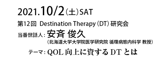 2021.10/2（土）SAT　第12回Destination Therapy（DT）研究会 当番世話人:安⻫ 俊久（北海道大学大学院医学研究院 循環病態内科学 教授）テーマ: QOL向上に資するDTとは