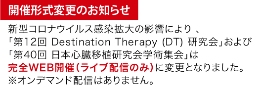 開催形式変更のお知らせ 新型コロナウイルス感染拡大の影響により 、「第12回 Destination Therapy (DT) 研究会」および「第40回 日本心臓移植研究会学術集会」は完全WEB開催（ライブ配信のみ）に変更となりました。
※オンデマンド配信はありません。