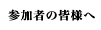 参加者の皆様へ