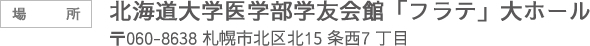 場所 北海道大学医学部学友会館「フラテ」大ホール 〒060-0815 札幌市北区北15 条西7 丁目