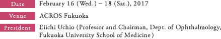 Date:February 16 (Wed.) – 18 (Sat.), 2017 Venue:ACROS Fukuoka President:Eiichi Uchio (Professor and Chairman, Dept. of Ophthalmology, Fukuoka University School of Medicine)
