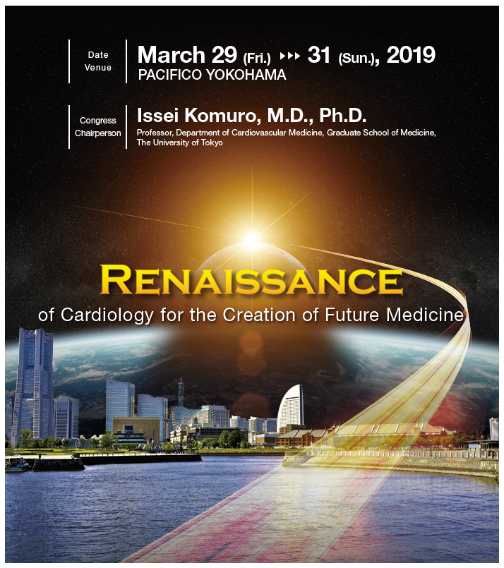 Congress Chairperson：Issei Komuro, M.D., Ph.D.（Professor, Department of Cardiovascular Medicine, Graduate School of Medicine, The University of Tokyo）　Date：March 29 (Fri.) -31 (Sun.), 2019　PACIFICO YOKOHAMA