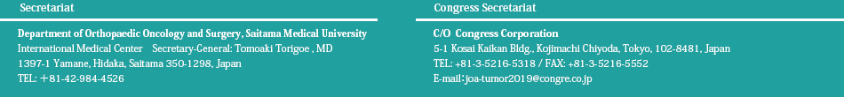 Secretariat：Department of Orthopaedic Oncology and Surgery, Saitama Medical University International Medical Center　Secretary-General: Tomoaki Torigoe＊1397-1 Yamane, Hidaka, Saitama 350-1298, Japan＊Tel: ＋81-42-984-4526／Congress Secretariat：C/O  Congress Corporation＊〒102-8481　東京都千代田区麹町5-1 弘済会館6階＊TEL: 03-5216-5318／FAX: 03-5216-5552