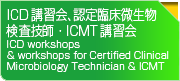ICD講習会、認定臨床微生物検査技師・ICMT講習会
ICD workshops ＆ workshops for Certified Clinical Microbiology Technician ＆ ICMT