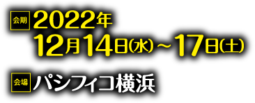Date: Dec.14th(Wed)～17th(Sat), 2022　Venue: PACIFICO Yokohama