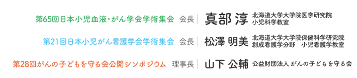 第65回日本小児血液・がん学会学術集会 会長：真部 淳（北海道大学大学院医学研究院 小児科学教室）/ 第21回日本小児がん看護学会学術集会 会長：松澤 明美（北海道大学大学院保健科学研究院 創成看護学分野 小児看護学教室）/ 第28回がんの子どもを守る会公開シンポジウム 理事長：山下 公輔（公益財団法人 がんの子どもを守る会)