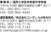 事務局／福岡大学医学部眼科学教室 〒814-0180福岡市城南区七隈7-45-1 TEL: 092-801-1011FAX: 092-865-4445  運営事務局／株式会社コングレ九州支社内 〒810-0001福岡市中央区天神1-9-17 TEL: 092-716-7116FAX: 092-716-7143 E-mail:kyugan2016@congre.co.jp