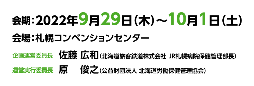 2022年9月29日（木）～10月1日（土）, 札幌コンベンションセンター, 企画運営委員長 佐藤広和（北海道旅客鉄道株式会社 JR札幌病院保健管理部長）, 実行委員長 原 俊之（公益財団法人 北海道労働保健管理協会）