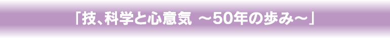 「技、科学と心意気 ～50年の歩み～」