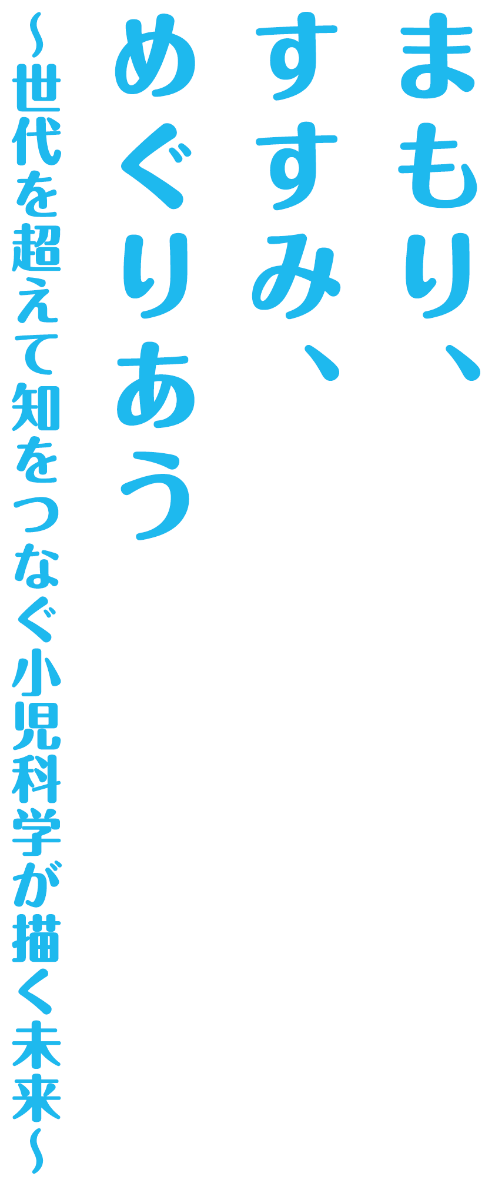 まもり、すすみ、めぐりあう 〜世代を超えて知をつなぐ小児科学が描く未来〜
