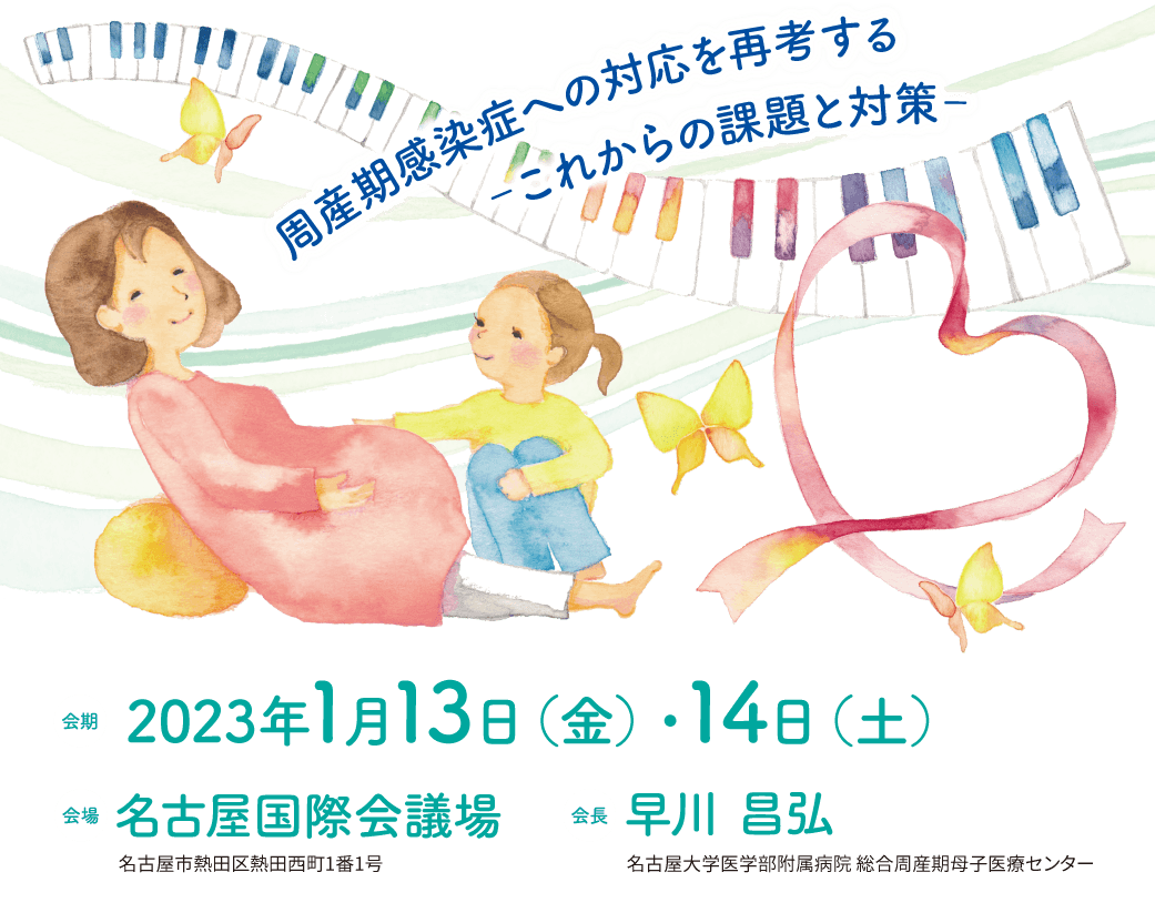 会期中のお問い合わせ　080-7413-2713／080-7258-9826　2023年1月13日（金）8:00～19:00　2023年1月14日（土）7:00～18:00　周産期感染症への対応を再考する ‐これからの課題と対策‐　会期：2023年1月13日（金）・14日（土）　会場：名古屋国際会議場　会長：早川 昌弘（名古屋大学医学部附属病院 総合周産期母子医療センター）