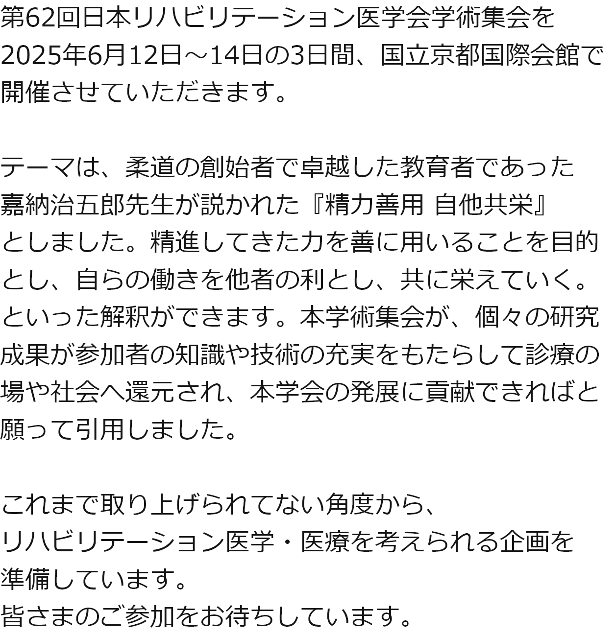 第62回日本リハビリテーション医学会学術集会を2025年6月12日～14日の3日間、国立京都国際会館で開催させていただきます。テーマは、柔道の創始者で卓越した教育者であった嘉納治五郎先生が説かれた『精力善用 自他共栄』としました。精進してきた力を善に用いることを目的とし、自らの働きを他者の利とし、共に栄えていく。といった解釈ができます。本学術集会が、個々の研究成果が参加者の知識や技術の充実をもたらして診療の場や社会へ還元され、本学会の発展に貢献できればと願って引用しました。これまで取り上げられてない角度から、リハビリテーション医学・医療を考えられる企画を準備しています。皆さまのご参加をお待ちしています。