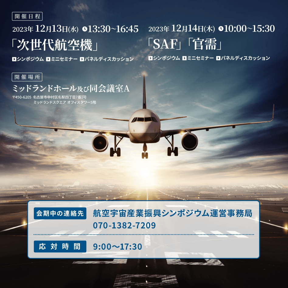 開催日程 2023年 12月13日(水) 13:30～16:45 「次世代航空機」 シンポジウム ミニセミナー パネルディスカッション 2023年 12月14日(木) 10:00～15:30 「SAF」「官需」 シンポジウム ミニセミナー パネルディスカッション 開催場所 ミッドランドホール及び同会議室A 〒450-6205  名古屋市中村区名駅四丁目7番1号ミッドランドスクエア オフィスタワー5階　会期中の連絡先 航空宇宙産業振興シンポジウム運営事務局 070-1382-7209 応対時間 9:00～17:30