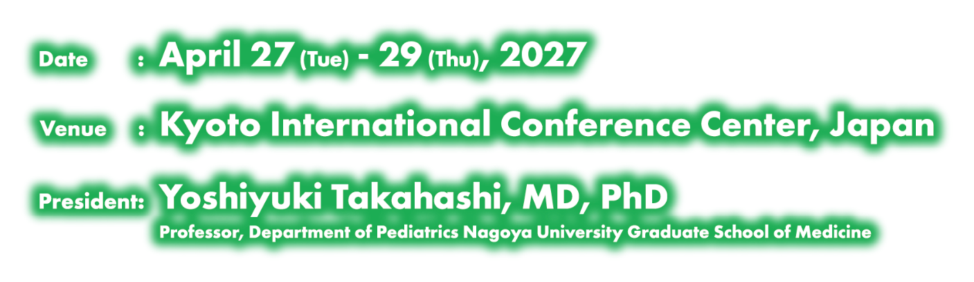 Date:April 27(Tue) - 29(Thu), 2027／Venue:Kyoto International Conference Center, Japan／President:Yoshiyuki Takahashi, MD, PhD(Professor, Department of Pediatrics Nagoya University Graduate School of Medicine)