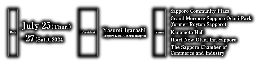 Date：July 25(Thur.) ―27(Sat.), 2024／President：Yasumi Igarashi（Sapporo-Kousei General Hospital）／Venue：Sapporo Community Plaza・Hotel Royton Sapporo・Kanamoto Hall・Hotel New Otani Inn Sapporo・The Sapporo Chamber of Commerce and Industry