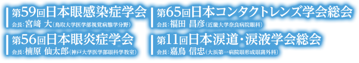 第59回日本眼感染症学会／会長：宮崎 大（鳥取大学医学部視覚病態学分野）・第65回日本コンタクトレンズ学会総会／会長：福田 昌彦（近畿大学奈良病院眼科）・第56回日本眼炎症学会／会長：楠原 仙太郎（神戸大学医学部眼科学教室）・第11回日本涙道・涙液学会総会／会長：嘉鳥 信忠（大浜第一病院眼形成眼窩外科）