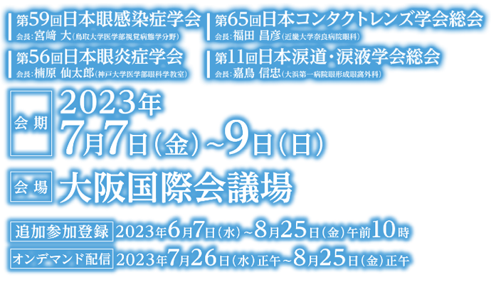 第59回日本眼感染症学会／会長：宮崎 大（鳥取大学医学部視覚病態学分野）・第65回日本コンタクトレンズ学会総会／会長：福田 昌彦（近畿大学奈良病院眼科）・第56回日本眼炎症学会／会長：楠原 仙太郎（神戸大学医学部眼科学教室）・第11回日本涙道・涙液学会総会／会長：嘉鳥 信忠（大浜第一病院眼形成眼窩外科）, 会期：2023年7月7日（金）〜9日（日）／会場：大阪国際会議場／演題募集期間：2023年1月11日（水）〜3月1日（水）／事前参加登録：2023年1月11日（水）〜5月15日（月）