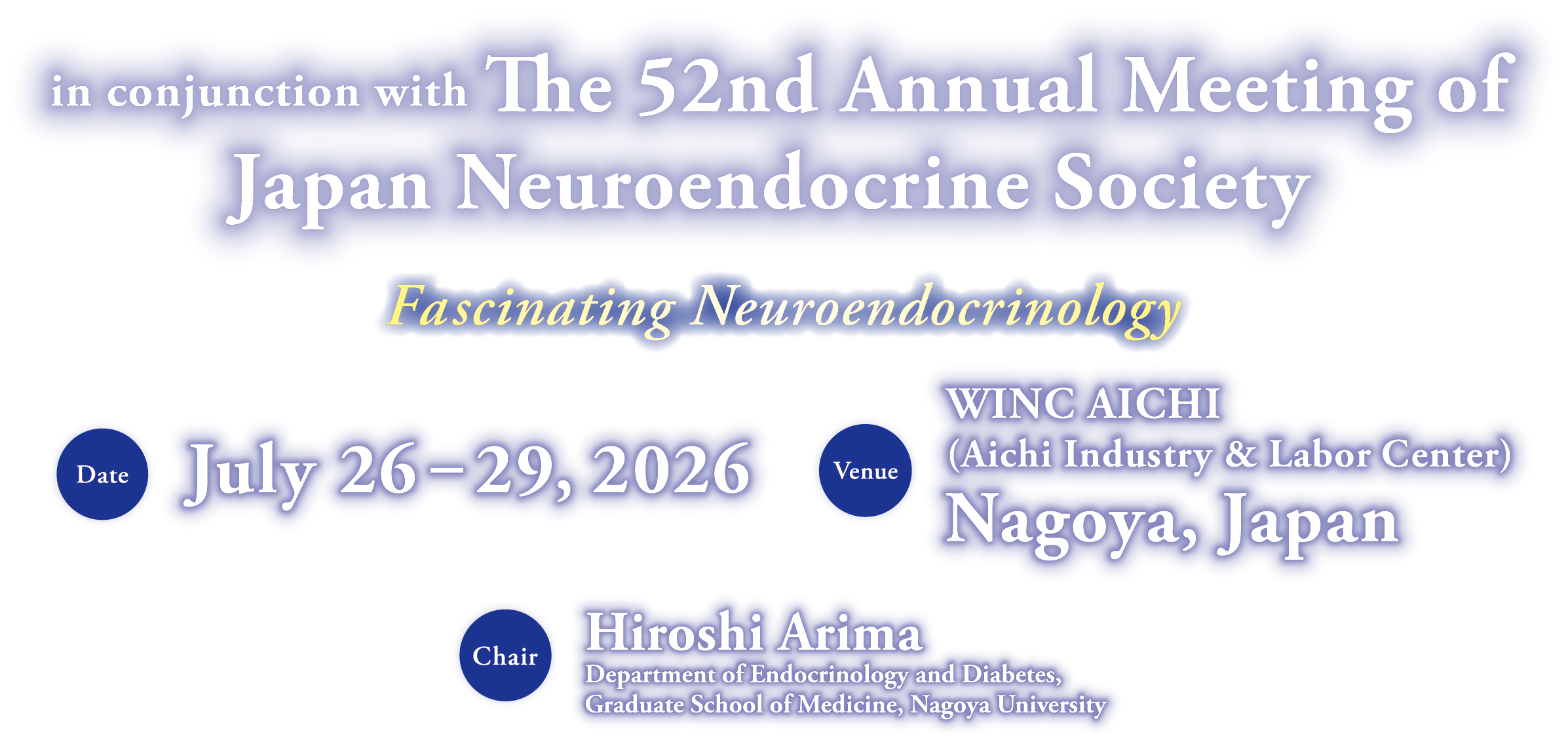 The 11th International Congress of Neuroendocrinology in conjunction with The 52nd Annual Meeting of Japan Neuroendocrine Society / Fascinating Neuroendocrinology / Date: 26 - 29 July 2026 / Venue: WINC AICHI(Aichi Industry & Labor Center), Nagoya, Japan / Chair: Hiroshi Arima(Department of Endocrinlogy and Diabetes,Graduate School of Medicine,Nagoya University)