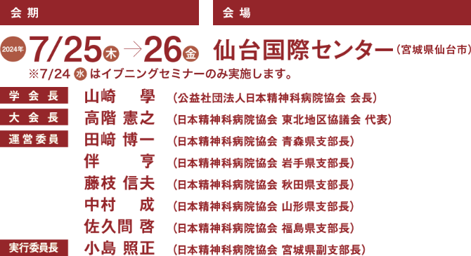 会期：2024年7月25日（木）〜26日（金）／会場：仙台国際センター（宮城県仙台市）／学会長：山崎 學（公益社団法人日本精神科病院協会 会長）／大会長：高階 憲之（日本精神科病院協会 東北地区協議会 代表）／運営委員：田崎 博一（日本精神科病院協会 青森県支部長）, 伴 亨（日本精神科病院協会 岩手県支部長）, 藤枝 信夫（日本精神科病院協会 秋田県支部長）, 中村 成（日本精神科病院協会 山形県支部長）, 佐久間 啓（日本精神科病院協会 福島県支部長）／実行委員長：小島 照正（日本精神科病院協会 宮城県副支部長）