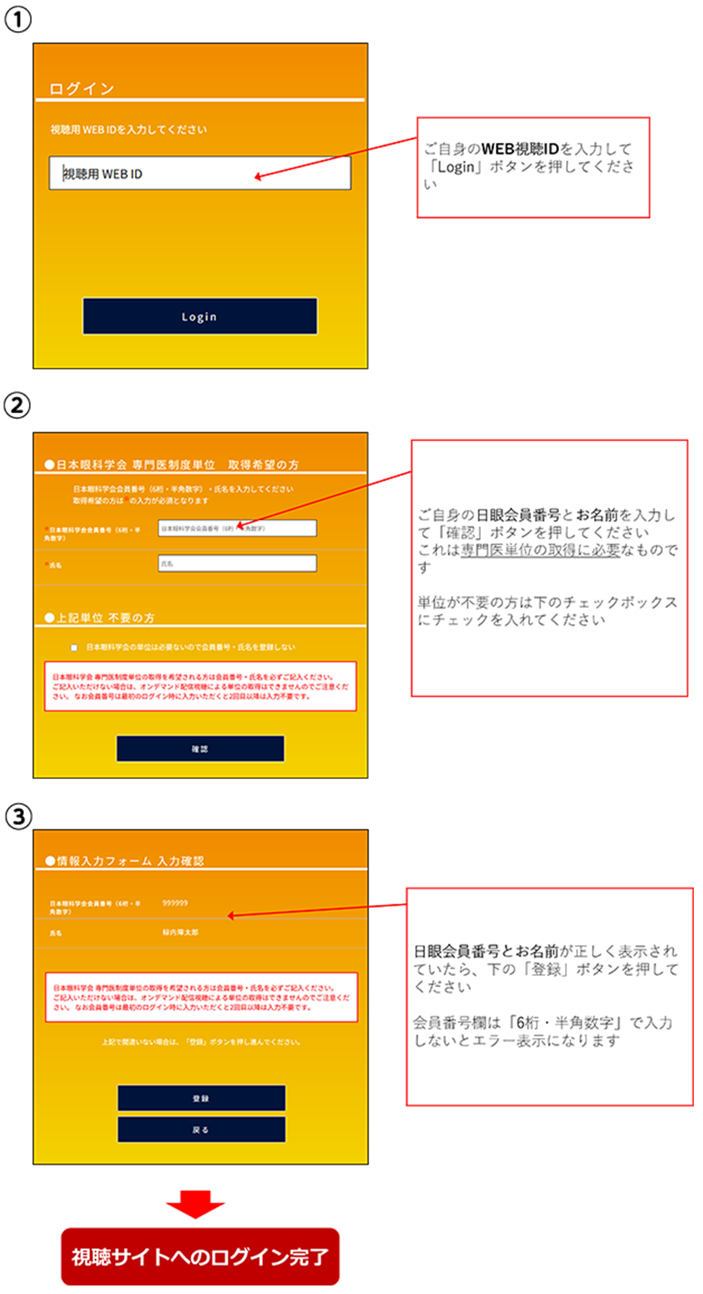 ①ご自身のWEB視聴IDを入力して「Login」ボタンを押してください。②ご自身の日眼会員番号とお名前を入力して「確認」ボタンを押してください。これは専門医単位の取得に必要なものです。単位が不要の方は下のチェックボックスにチェックを入れてください。③日眼会員番号とお名前が正しく表示されていたら、下の「登録」ボタンを押してください。会員番号欄は「6桁・半角数字」で入力しないとエラー表示になります。