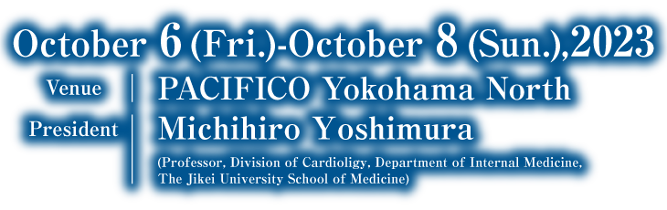 dates:October 6(Fri.)- October 8(Sun.), 2023／venue:PACIFICO Yokohama North／president:Michihiro Yoshimura(Chief Professor, Divishion of Cardioligy, Department of Internal Medicine, The Jikei University School of Medicine)