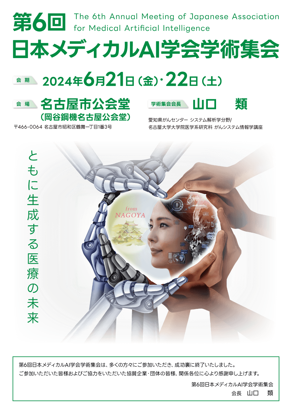 第6回日本メディカルAI学会学術集会 The 6th Annual Meeting of Japanese Association for Medical Artificial Intelligence 第6回日本メディカルAI学会学術集会は、多くの方々にご参加いただき、成功裏に終了いたしました。ご参加いただいた皆様およびご協力をいただいた協賛企業・団体の皆様、関係各位に心より感謝申し上げます。第6回日本メディカルAI学会学術集会 会長 山口 類 会 期:2024年6月21日(金)・22日(土) 会場:名古屋市公会堂 〒466-0064 名古屋市昭和区鶴舞一丁目1番3号 学術集会会長:山口 類 愛知県がんセンター システム解析学分野/名古屋大学大学院医学系研究科 がんシステム情報学講座 ともに生成する医療の未来 from NAGOYA