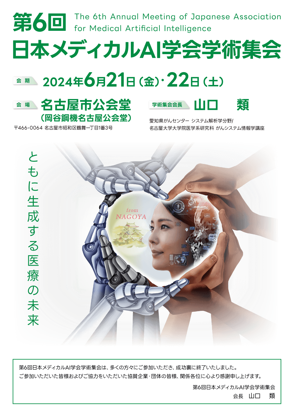 第6回日本メディカルAI学会学術集会 The 6th Annual Meeting of Japanese Association for Medical Artificial Intelligence 会 期：2024年6月21日（金）・22日（土） 会場：名古屋市公会堂 〒466-0064 名古屋市昭和区鶴舞一丁目1番3号 学術集会会長：山口 類 愛知県がんセンター システム解析学分野/名古屋大学大学院医学系研究科 がんシステム情報学講座 ともに生成する医療の未来 from NAGOYA