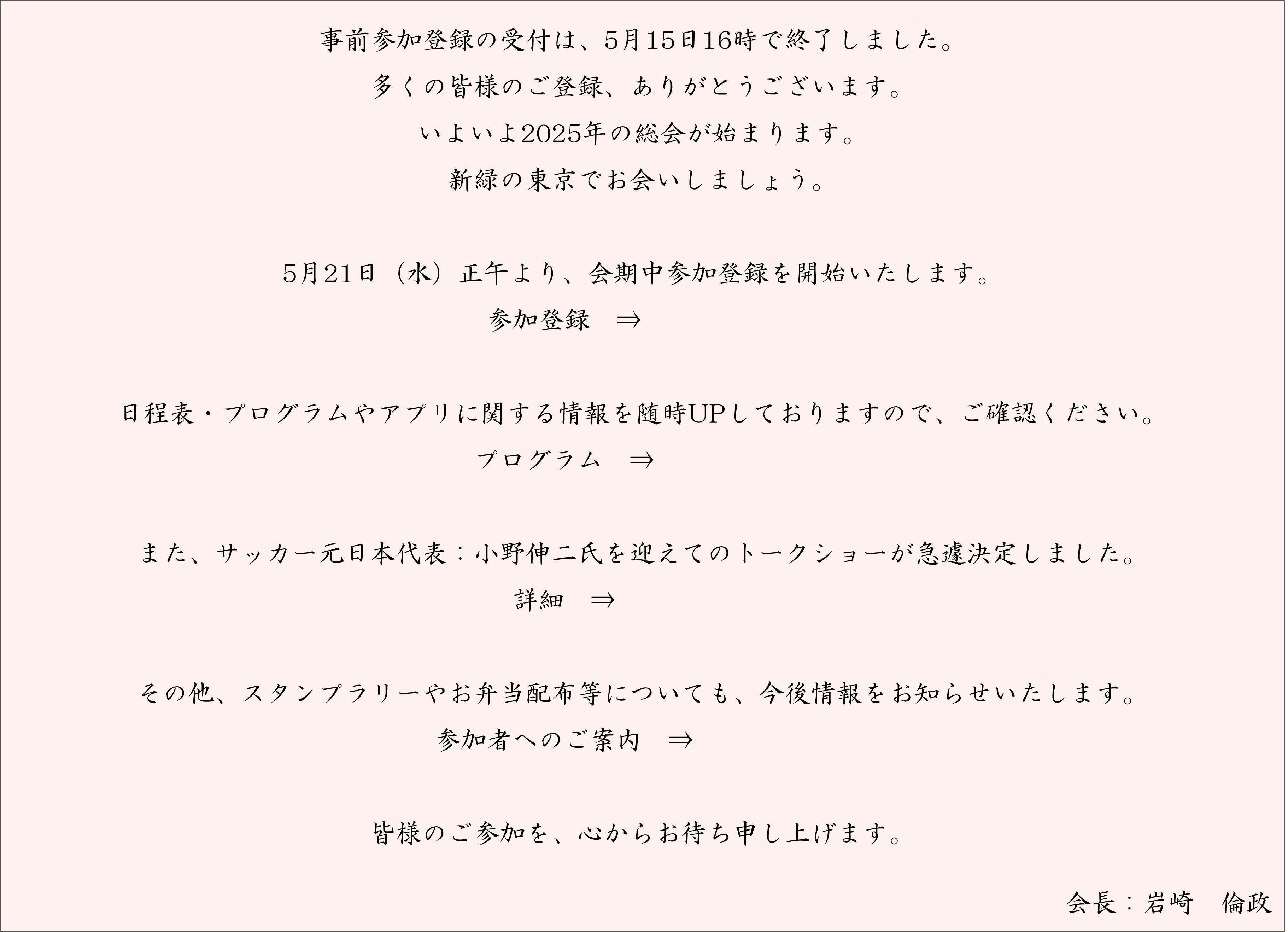 事前参加登録の受付は、5月15日16時で終了しました。多くの皆様のご登録、ありがとうございます。いよいよ2025年の総会が始まります。新緑の東京でお会いしましょう。5月21日（水）正午より、会期中参加登録を開始いたします。／日程表・プログラムやアプリに関する情報を随時UPしておりますので、ご確認ください。／また、サッカー元日本代表：小野伸二氏を迎えてのトークショーが急遽決定しました。／その他、スタンプラリーやお弁当配布等についても、今後情報をお知らせいたします。／皆様のご参加を、心からお待ち申し上げます。会長　岩崎倫政