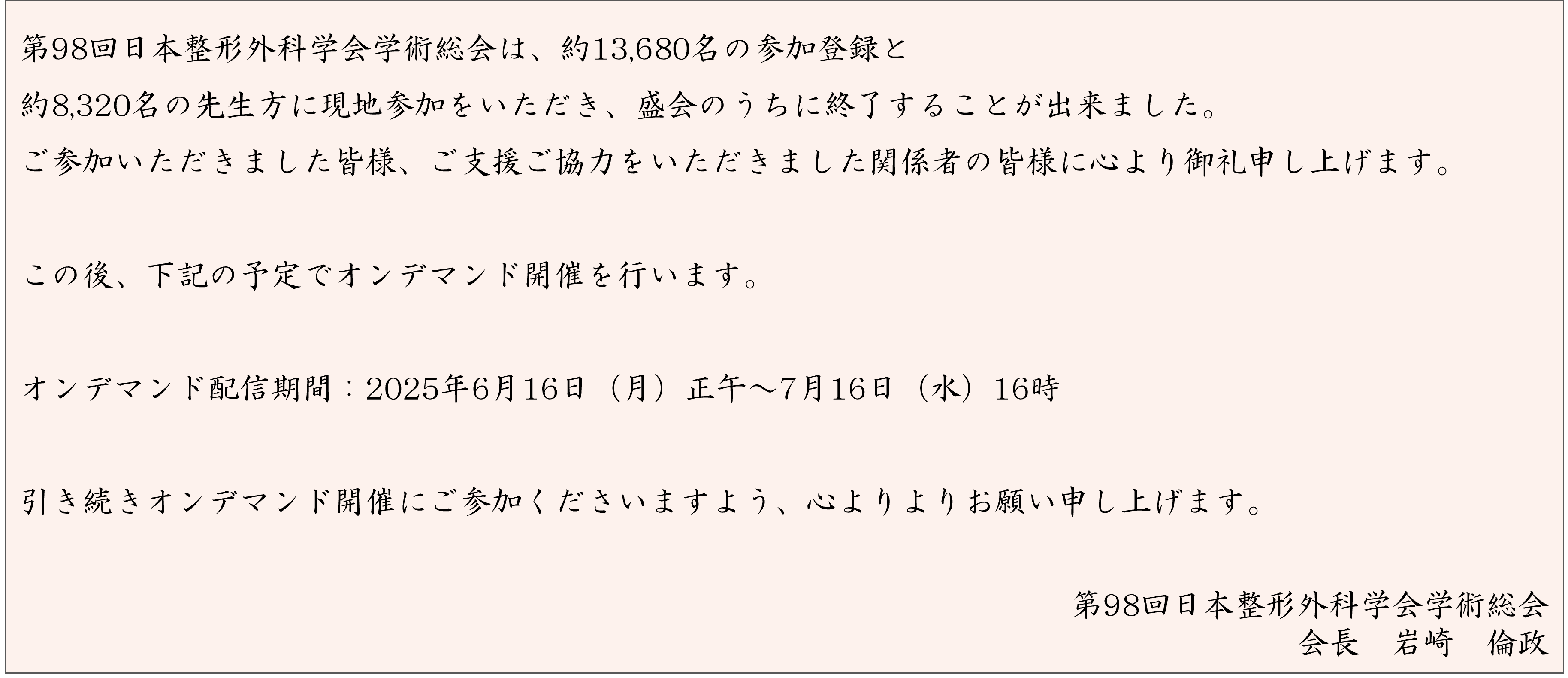 第98回日本整形外科学会学術総会は、約13,680名の参加登録と約8,320名の先生方に現地参加をいただき、盛会のうちに終了することが出来ました。ご参加いただきました皆様、ご支援ご協力をいただきました関係者の皆様に心より御礼申し上げます。この後、下記の予定でオンデマンド開催を行います。 会期後参加登録期間：2025年6月13日（金）正午～7月16日（水）正午 オンデマンド配信期間：2025年6月16日（月）正午～7月16日（水）16時 引き続きオンデマンド開催にご参加くださいますよう、心よりよりお願い申し上げます。第98回日本整形外科学会学術総会 会長　岩崎　倫政