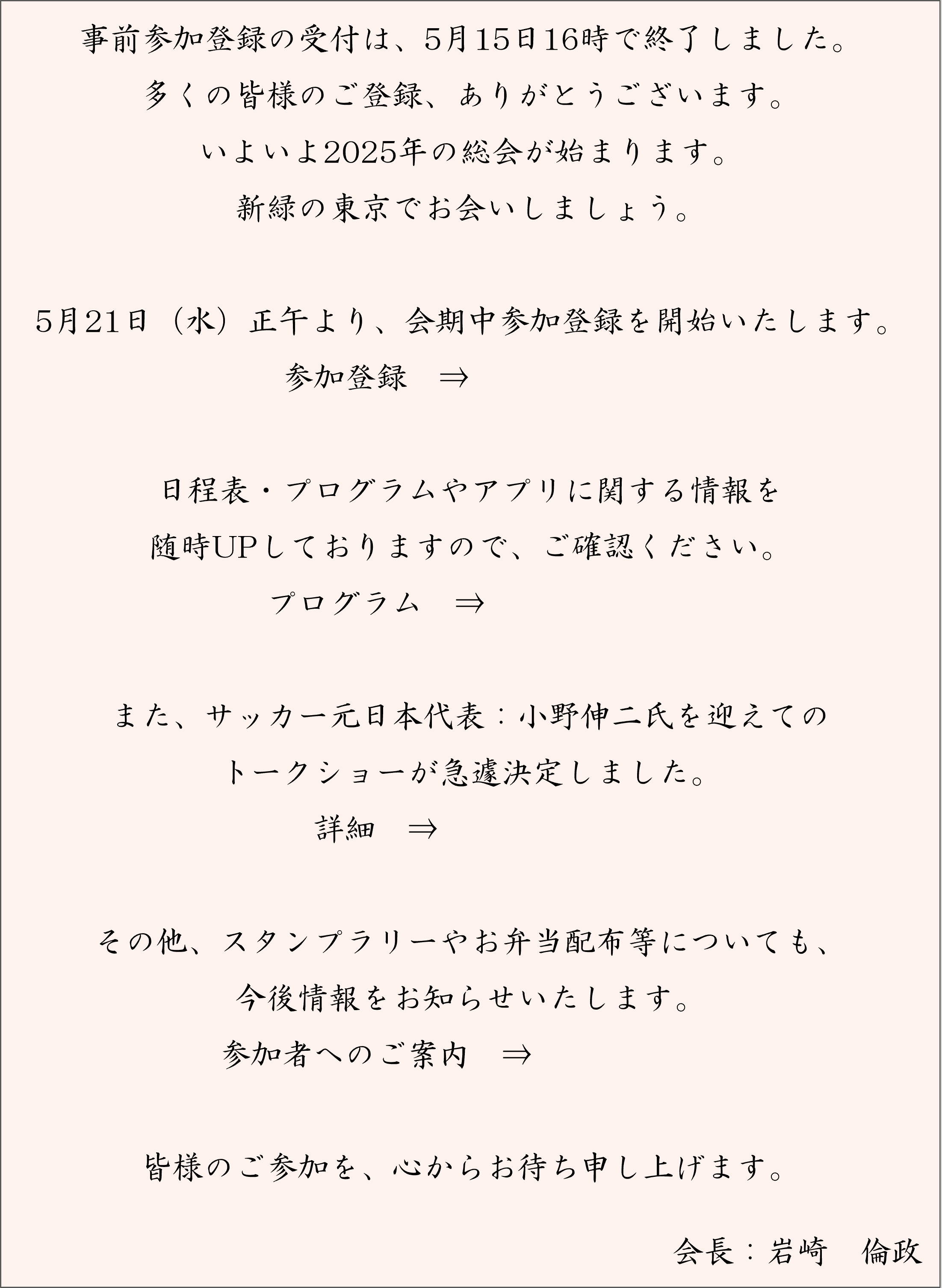 事前参加登録の受付は、5月15日16時で終了しました。多くの皆様のご登録、ありがとうございます。いよいよ2025年の総会が始まります。新緑の東京でお会いしましょう。5月21日（水）正午より、会期中参加登録を開始いたします。／日程表・プログラムやアプリに関する情報を随時UPしておりますので、ご確認ください。／また、サッカー元日本代表：小野伸二氏を迎えてのトークショーが急遽決定しました。／その他、スタンプラリーやお弁当配布等についても、今後情報をお知らせいたします。／皆様のご参加を、心からお待ち申し上げます。会長　岩崎倫政