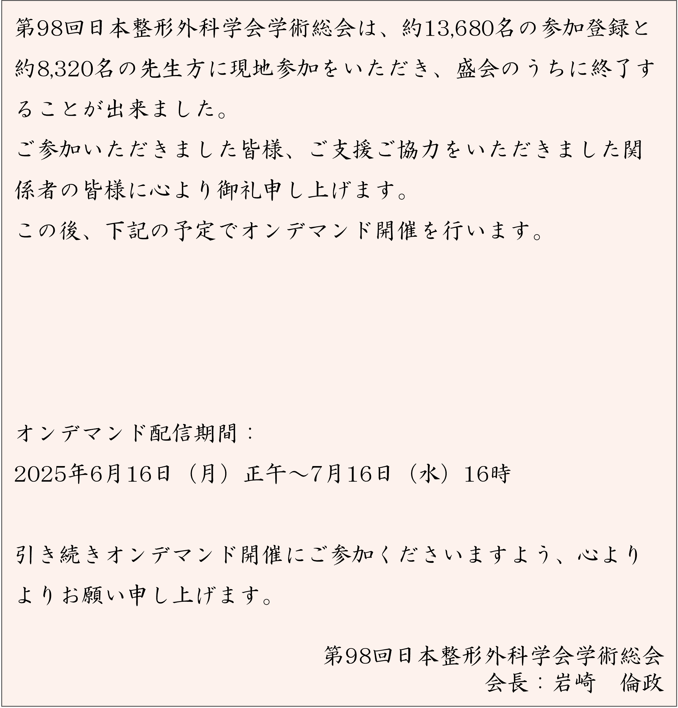 第98回日本整形外科学会学術総会は、約13,680名の参加登録と約8,320名の先生方に現地参加をいただき、盛会のうちに終了することが出来ました。ご参加いただきました皆様、ご支援ご協力をいただきました関係者の皆様に心より御礼申し上げます。この後、下記の予定でオンデマンド開催を行います。 会期後参加登録期間：2025年6月13日（金）正午～7月16日（水）正午 オンデマンド配信期間：2025年6月16日（月）正午～7月16日（水）16時 引き続きオンデマンド開催にご参加くださいますよう、心よりよりお願い申し上げます。第98回日本整形外科学会学術総会 会長　岩崎　倫政