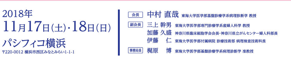 会期：2018年11月17日（土）・18日（日）　会場：パシフィコ横浜（〒220-0012 横浜市西区みなとみらい1-1-1）　会長：中村 直哉（東海大学医学部基盤診療学系病理診断学 教授）　副会長：三上 幹男（東海大学医学部専門診療学系産婦人科学 教授）、加藤 久盛（神奈川県臨床細胞学会会長・神奈川県立がんセンター婦人科部長）、伊藤　仁（東海大学医学部付属病院 診療技術部 病理検査技術科長）　事務局長：梶原　博（東海大学医学部基盤診療学系病理診断学 准教授）