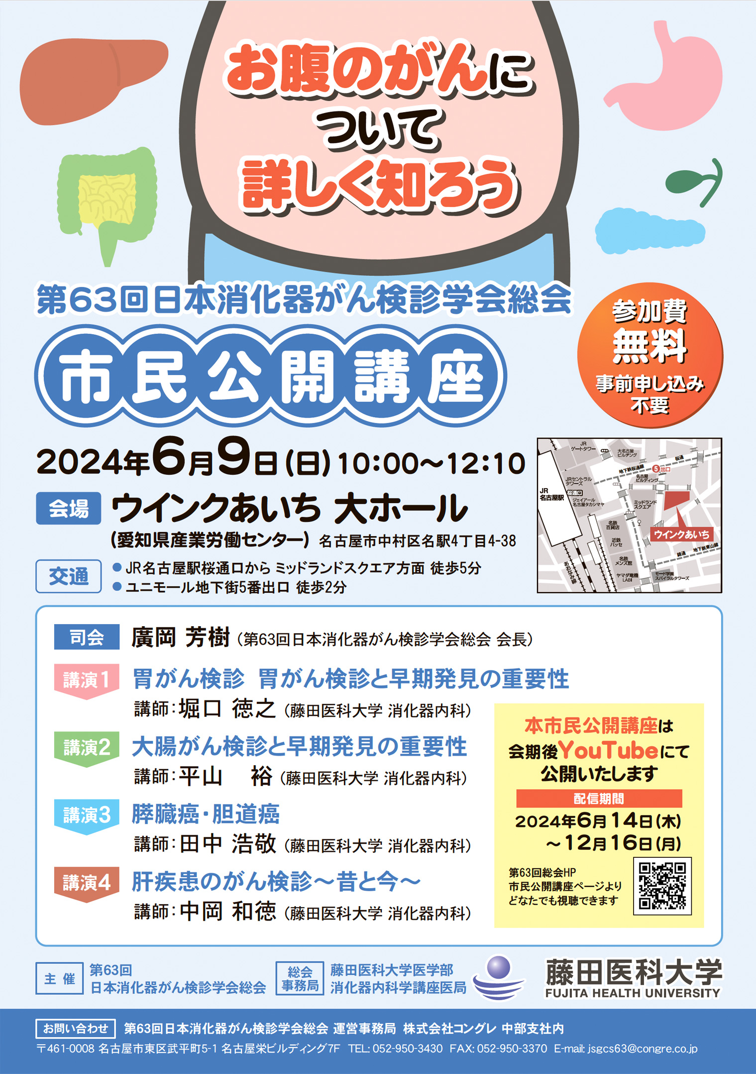 市民公開講座　お腹のがんについて詳しく知ろう 
6月9日（日）［第3日目］10:00～12:10　第1会場
司会：
廣岡　芳樹（第63回日本消化器がん検診学会総会　会長）
演者：
1. 胃がん検診　胃がん検診と早期発見の重要性
　堀口　徳之（藤田医科大学　消化器内科）

2. 大腸がん検診と早期発見の重要性
　平山　　裕（藤田医科大学　消化器内科）

3. 膵臓癌・胆道癌
　田中　浩敬（藤田医科大学　消化器内科）

4. 肝疾患のがん検診～昔と今～
　中岡　和徳（藤田医科大学　消化器内科）


本市民公開講座は会期後YouTubeにて公開いたします。