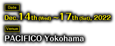 Date: Dec.14th(Wed)～17th(Sat), 2022　Venue: PACIFICO Yokohama