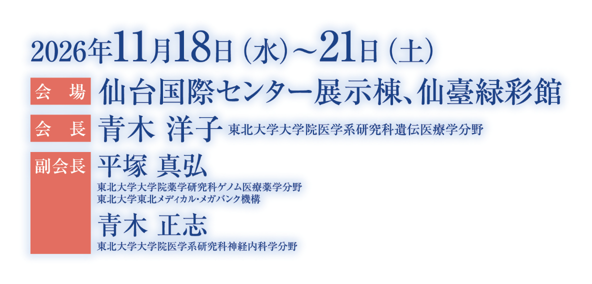 会期：2026年11月18日（水）～21日（土）／会場：仙台国際センター展示棟、仙臺緑彩館／会長：青木 洋子（東北大学大学院医学系研究科遺伝医療学分野）／副会長：平塚 真弘（東北大学大学院薬学研究科ゲノム医療薬学分野　東北大学東北メディカル・メガバンク機構)、青木　正志（東北大学大学院医学系研究科神経内科学分野）