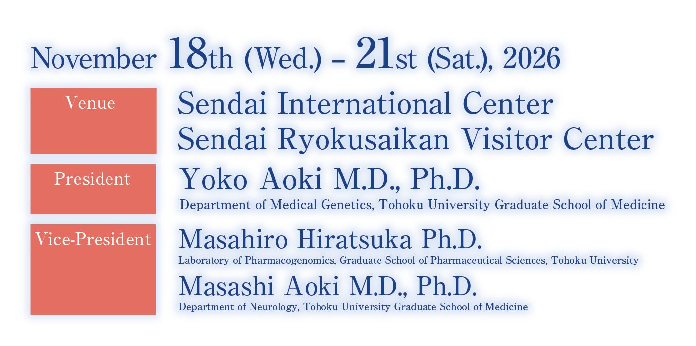 Period: November 18th(Wed.) - 21st(Sat.), 2026 / Venue: Sendai International Center, Sendai Ryokusaikan Visitor Center / President: Yoko Aoki M.D., Ph.D.(Department of Medical Genetics / Department of Neurology Tohoku University Graduate School of Medicine)／Vice-President: Masahiro Hiratsuka M.D., Ph.D.(Laboratory of Pharmacogenomics /Graduate School of Pharmaceutical Sciences, Tohoku University), Masashi Aoki M.D., Ph.D.(Department of Neurology Tohoku University Graduate School of Medicine)