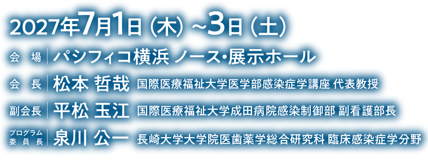 会期：2027年7月1日（木）～3日（土）／会場：パシフィコ横浜ノース・展示ホール／会長：松本 哲哉（国際医療福祉大学医学部感染症学講座 代表教授）／副会長：平松 玉江（国際医療福祉大学成田病院感染制御部 副看護部長）／プログラム委員長：泉川 公一（長崎大学大学院医歯薬学総合研究科 臨床感染症学分野）