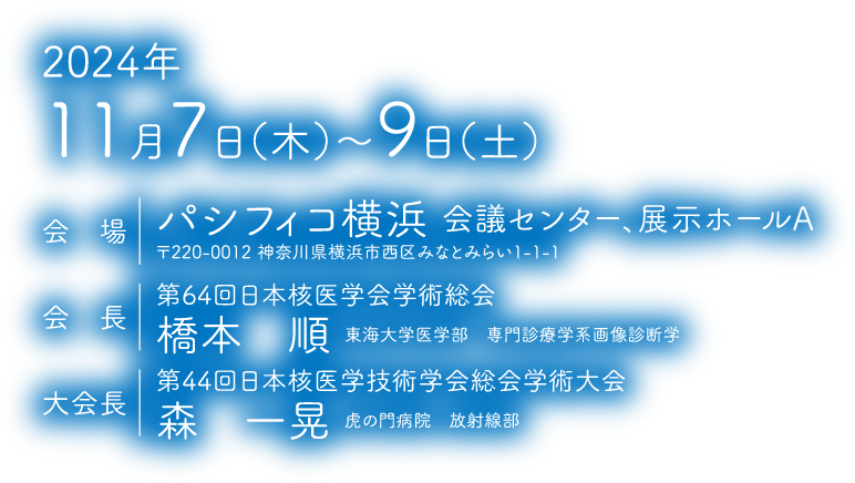 会期：2024年11月7日（木）～9日（土）　会場：パシフィコ横浜　会議センター、展示ホールA　会長（第64回日本核医学会学術総会）：橋本　順（東海大学医学部専門診療学系画像診断学）　大会長（第44回日本核医学技術学会総会学術大会）：森　一晃（虎の門病院　放射線部）