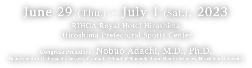 June 29 (Thu.) – July 1 (Sat.), 2023／RIHGA Royal Hotel Hiroshima
 Hiroshima Prefectural Sports Center／Congress President　Nobuo Adachi, M.D., Ph.D. Department of Orthopaedic Surgery, Graduate School of Biomedical and Health Sciences, Hiroshima University