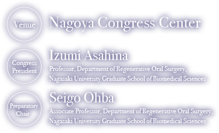 Venue: Nagoya Congress Center, Congress President: Izumi Asahina Professor, Department of Regenerative Oral Surgery, Nagasaki University Graduate School of Biomedical Sciences, Preparatory Chair: Seigo Ohba Associate Professor, Department of Regenerative Oral Surgery, Nagasaki University Graduate School of Biomedical Sciences