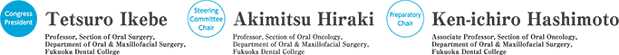 Congress President：Tetsuro Ikebe（Professor, Section of Oral Surgery, Department of Oral & Maxillofacial Surgery,Fukuoka Dental College）／Steering Committee Chair：Akimitsu Hiraki（Professor, Section of Oral Oncology, Department of Oral & Maxillofacial Surgery, Fukuoka Dental College）／Preparatory Chair：Ken-ichiro Hashimoto（Associate Professor, Section of Oral Oncology, Department of Oral & Maxillofacial Surgery, Fukuoka Dental College）
