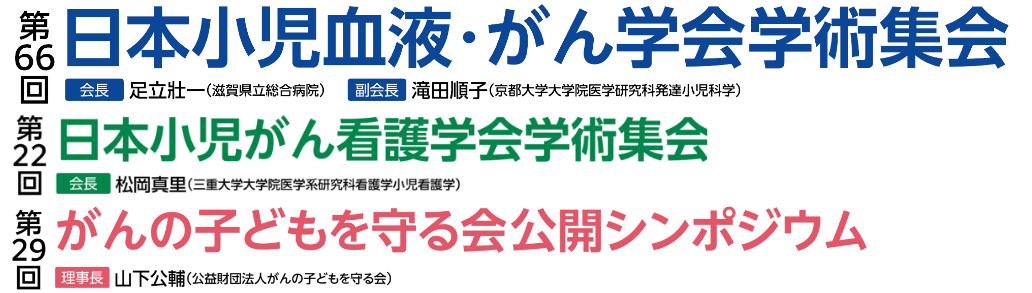 第66回日本小児血液・がん学会学術集会 会長：足立壯一（滋賀県立総合病院） 副会長：滝田順子（京都大学大学院医学研究科発達小児科学） / 第22回日本小児がん看護学会学術集会 会長：松岡真里（三重大学大学院医学系研究科看護学小児看護学） / 第29回がんの子どもを守る会公開シンポジウム 理事長：山下公輔（公益財団法人がんの子どもを守る会）