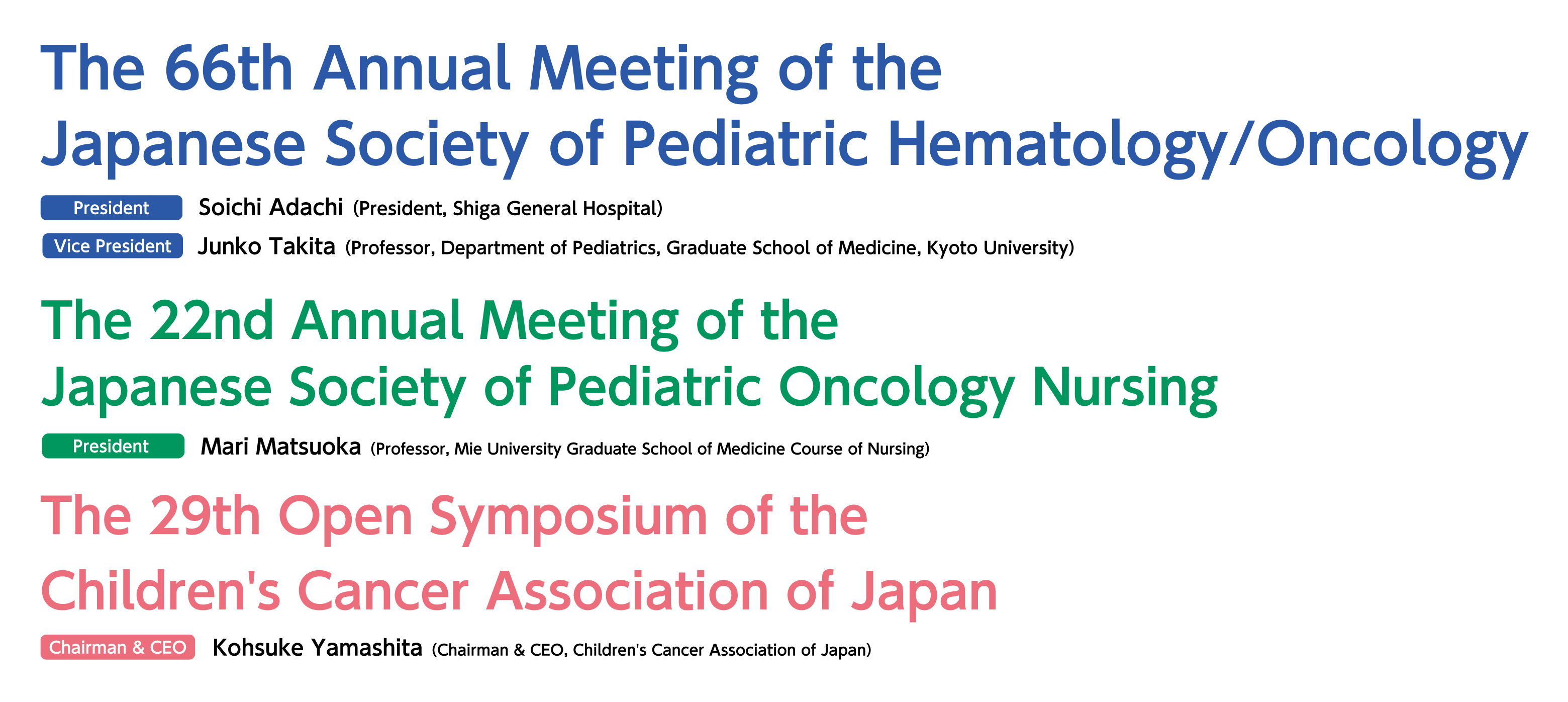 The 66th Annual Meeting of the Japanese Society of Pediatric Hematology/Oncology President:Soichi Adachi(President, Shiga General Hospital) Vice president:Junko Takita(Professor, Department of Pediatrics, Graduate School of Medicine, Kyoto University) / The 22nd Annual Meeting of the Japanese Society of Pediatric Oncology Nursing President:Mari Matsuoka(Professor, Mie University Graduate School of Medicine Course of Nursing) / The 29th Open Symposium of the Children's Cancer Association of Japan  Chairman & CEO:Kohsuke Yamashita(Chairman & CEO, Children's Cancer Association of Japan)