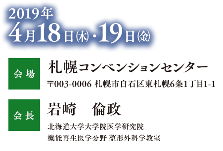 2019年
          4月18日㈭・19日㈮
          会場
          札幌コンベンションセンター
          〒003-0006 札幌市白石区東札幌6条1丁目1-1
          会長
          岩崎　倫政
          北海道大学大学院医学研究院
          機能再生医学分野 整形外科学教室