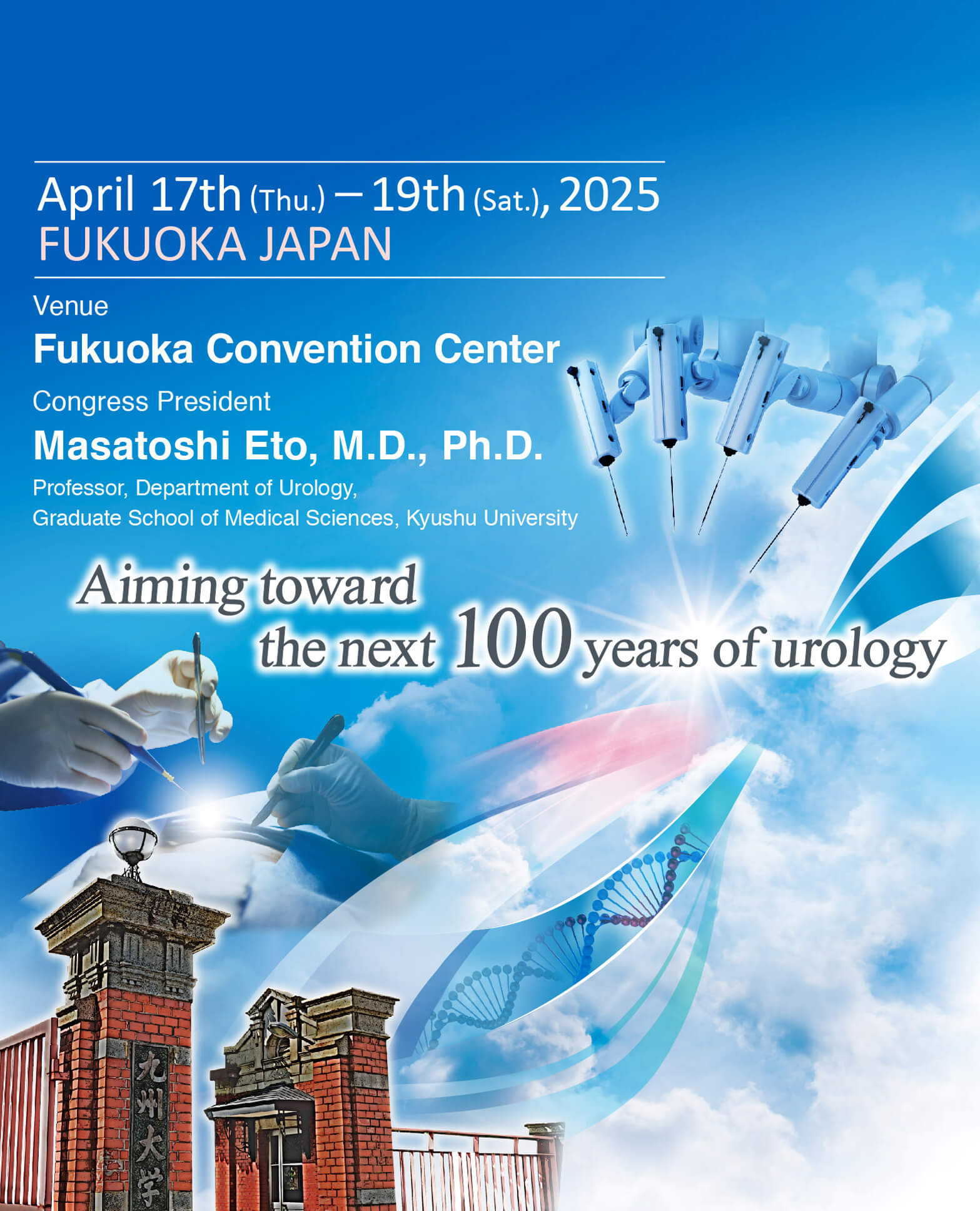 The 112th Annual Meeting of the Japanese Urological Association(JUA2025)
        April 17th (Thu.) – 19th (Sat.), 2025
        Aiming toward the next 100 years of urology
        Venue:Fukuoka International Congress Center/Marine Messe Fukuoka/Fukuoka Sunpalace
        Congress President:
        Masatoshi Eto, M.D., Ph.D.
        Professor, Department of Urology, Graduate School of Medical Sciences, Kyushu University
