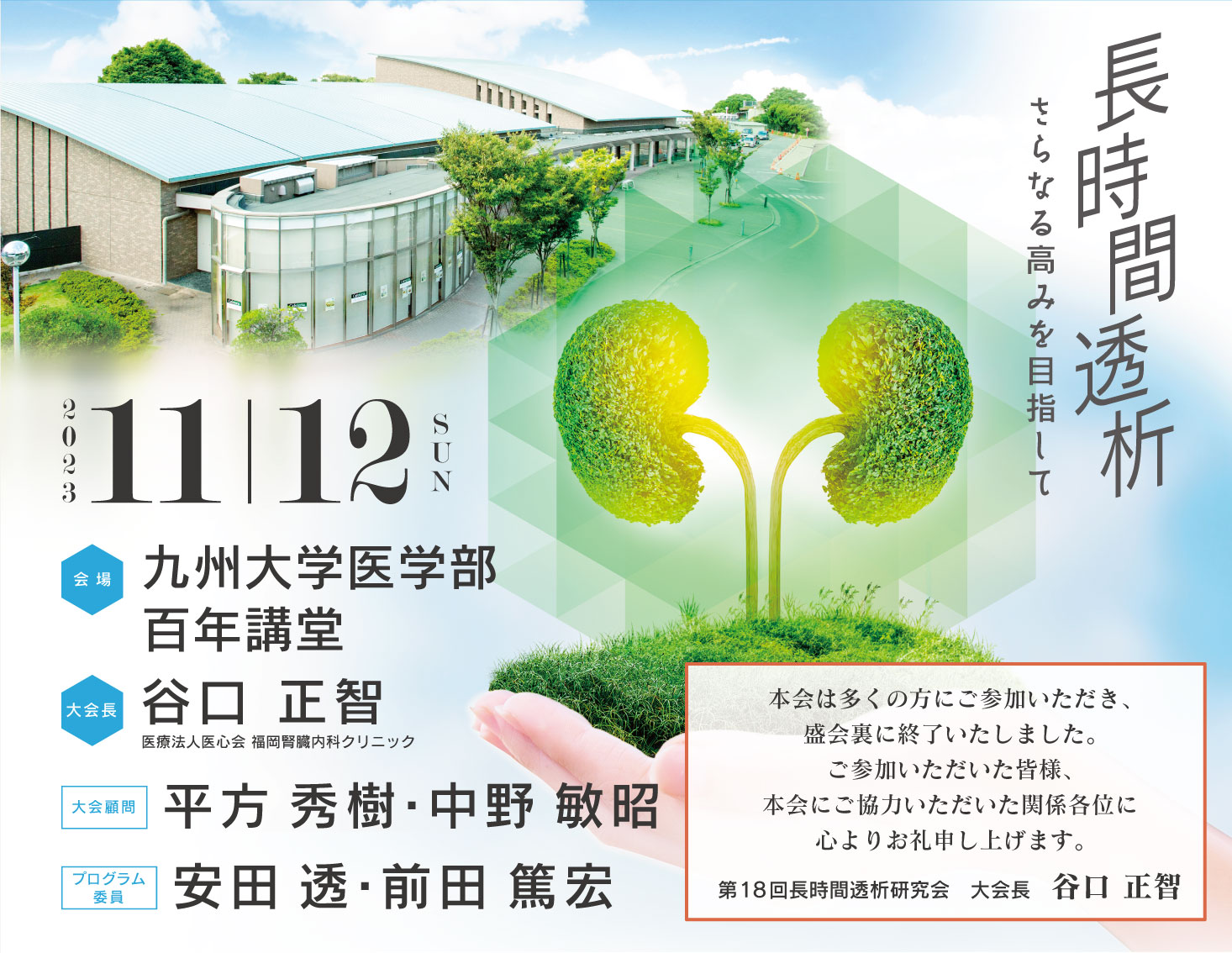 テーマ：長時間透析　さらなる高みを目指して　会期：2023年11月12日(日)　会場：九州大学医学部百年講堂　大会長：谷口 正智 (医療法人医心会 福岡腎臓内科クリニック)　大会顧問：平方 秀樹 (医療法人医心会 福岡腎臓内科クリニック)　中野 敏昭 (九州大学大学院医学研究院 病態機能内科学)　プログラム委員：前田 篤宏 (医療法人幸善会 前田病院)　安田　透 (医療法人心信会 池田バスキュラーアクセス・透析・内科)