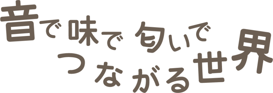 音で 味で 匂いで つながる世界