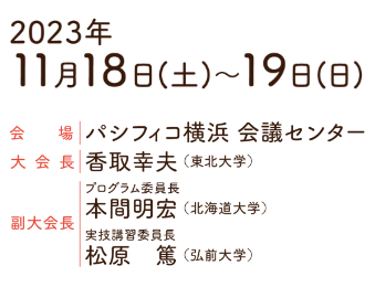 会期：2023年11月18日（土）〜19日（日）／会場：パシフィコ横浜 会議センター／大会長：香取 幸夫（東北大学）／副大会長：プログラム委員長　本間 明宏（北海道大学）・実技講習委員長　松原 篤（弘前大学）