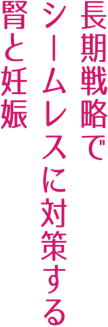 長期戦略でシームレスに対策する腎と妊娠